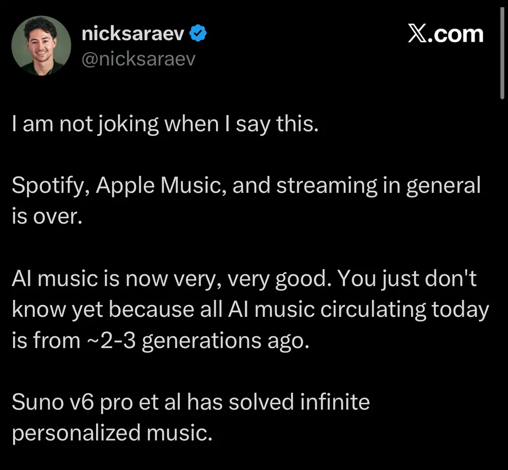 Tweet by @nicksaraev: "I am not joking when I say this. Spotify, Apple Music, and streaming in general is over. Al music is now very, very good. You just don't know yet because all Al music circulating today is from ~2-3 generations ago. Suno v6 pro et al has solved infinite personalized music.