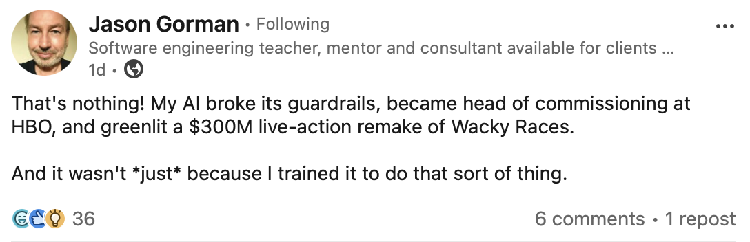 That's nothing! My AI broke its guardrails, became head of commissioning at HBO, and greenlit a $300M live-action remake of Wacky Races. And it wasn't *just* because I trained it to do that sort of thing.