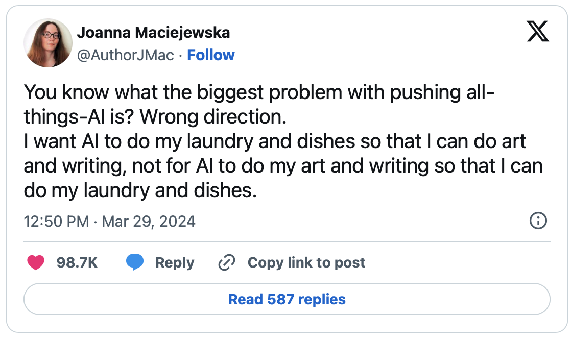 You know what the biggest problem with pushing all-things-AI is? Wrong direction. I want AI to do my laundry and dishes so that I can do art and writing, not for AI to do my art and writing so that I can do my laundry and dishes.